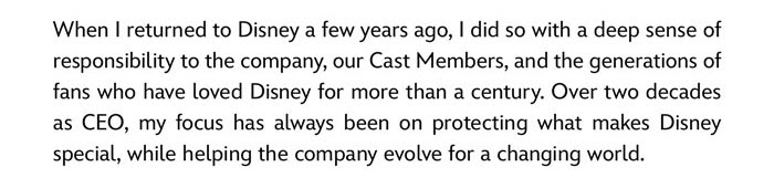 When I returned to Disney a few years ago, I did so with a deep sense of responsibility to the company, our cast members, and the generations of fans who have loved Disney for more than a century. Over two decades as CEO, my focus has always been on protecting what makes Disney special, while helping the company evolve for a changing world.