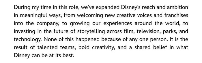 During my time in this role, we've expanded Disney's reach and ambition in meaningful ways, from welcoming new creative voices and franchises into the company, to growing our experiences around the world, to investing in the future of storytelling across  film, television, parks, and technology. None of this happened because any one person. It is the result of talented teams, bold creativity, and a shared belief in what Disney can be at its best.