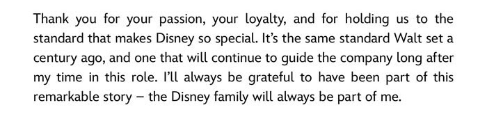 Thank you for your passion, your loyalty, and for holding us to the standard that makes Disney so special. It's the same standard Walt set a century ago, and one that will continue to guide the company long after my time in this role. I'll always be grateful to have been part of this remarkable story - the Disney family will always be part of me.